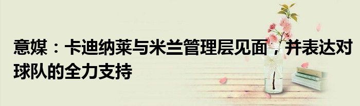 意媒：卡迪纳莱与米兰管理层见面，并表达对球队的全力支持