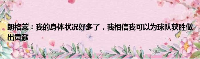 朗格莱：我的身体状况好多了，我相信我可以为球队获胜做出贡献