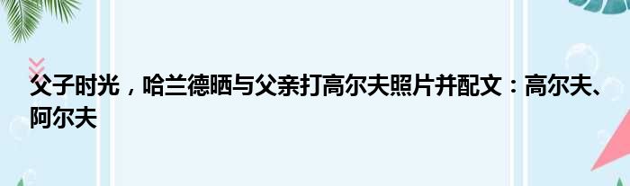 父子时光，哈兰德晒与父亲打高尔夫照片并配文：高尔夫、阿尔夫