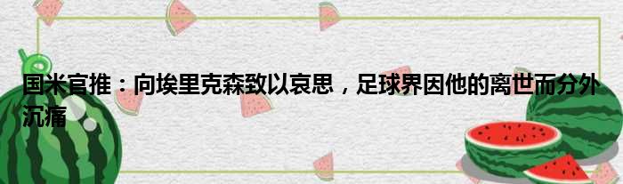 国米官推：向埃里克森致以哀思，足球界因他的离世而分外沉痛