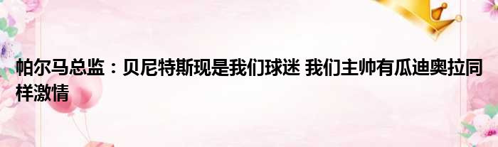 帕尔马总监：贝尼特斯现是我们球迷 我们主帅有瓜迪奥拉同样激情