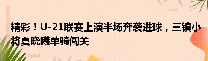 精彩！U-21联赛上演半场奔袭进球，三镇小将夏晓曦单骑闯关