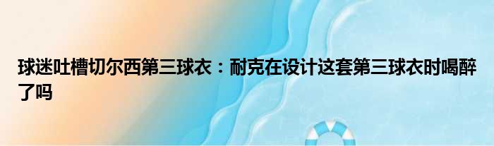 球迷吐槽切尔西第三球衣：耐克在设计这套第三球衣时喝醉了吗