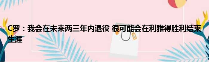 C罗：我会在未来两三年内退役 很可能会在利雅得胜利结束生涯