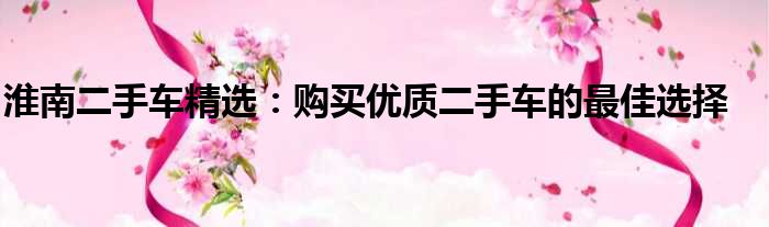 淮南二手车精选：购买优质二手车的最佳选择