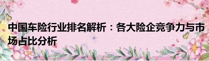 中国车险行业排名解析：各大险企竞争力与市场占比分析