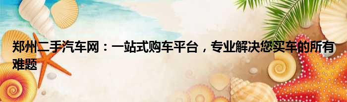 郑州二手汽车网：一站式购车平台，专业解决您买车的所有难题