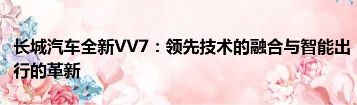 长城汽车全新VV7：领先技术的融合与智能出行的革新