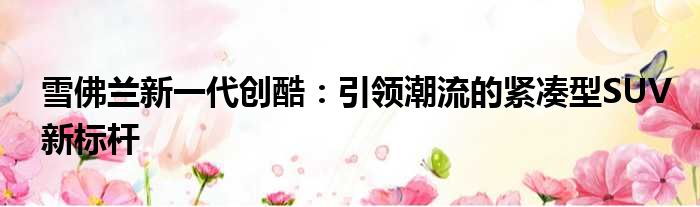 雪佛兰新一代创酷：引领潮流的紧凑型SUV新标杆