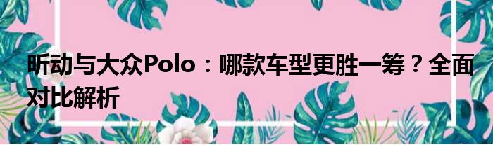昕动与大众Polo：哪款车型更胜一筹？全面对比解析