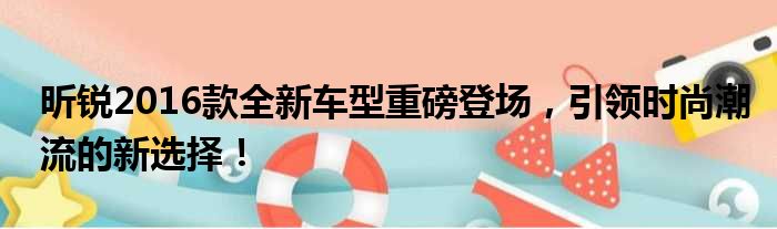 昕锐2016款全新车型重磅登场，引领时尚潮流的新选择！