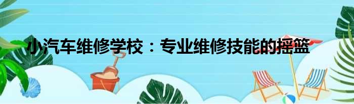小汽车维修学校：专业维修技能的摇篮