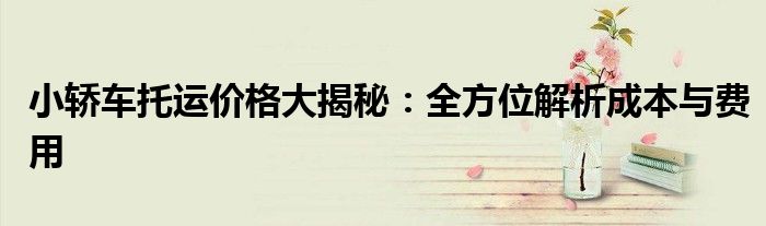 小轿车托运价格大揭秘：全方位解析成本与费用
