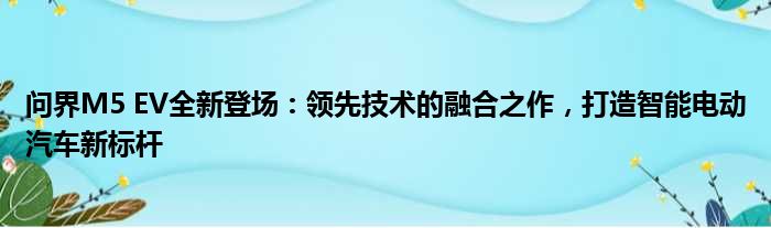 问界M5 EV全新登场：领先技术的融合之作，打造智能电动汽车新标杆