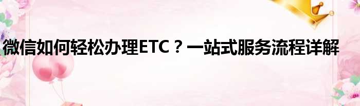 微信如何轻松办理ETC？一站式服务流程详解