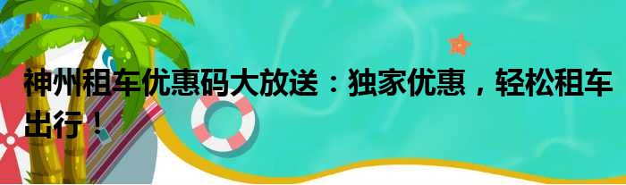 神州租车优惠码大放送：独家优惠，轻松租车出行！